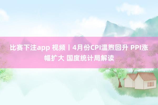 比赛下注app 视频丨4月份CPI温煦回升 PPI涨幅扩大 国度统计局解读