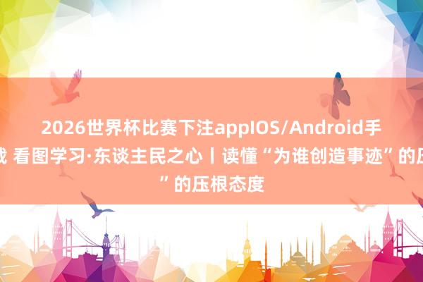 2026世界杯比赛下注appIOS/Android手机版下载 看图学习·东谈主民之心丨读懂“为谁创造事迹”的压根态度