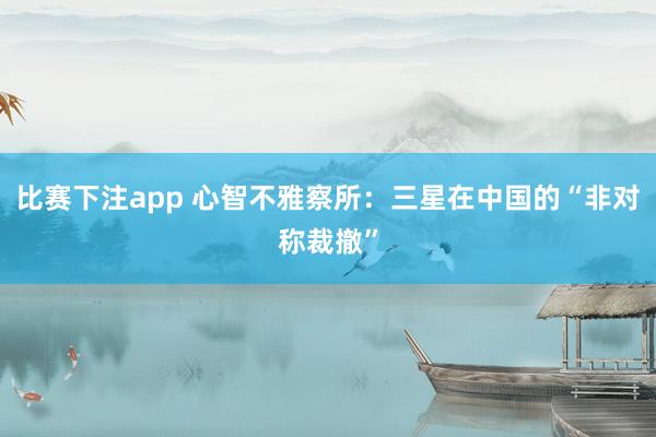 比赛下注app 心智不雅察所:三星在中国的“非对称裁撤”