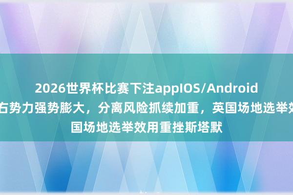 2026世界杯比赛下注appIOS/Android手机版下载 极右势力强势膨大,分离风险抓续加重,英国场地选举效用重挫斯塔默