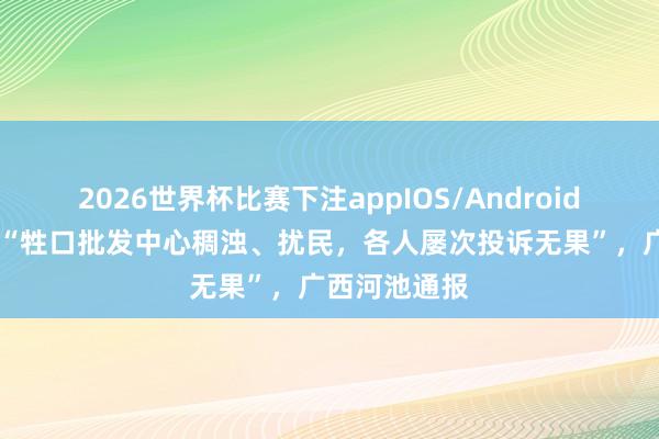 2026世界杯比赛下注appIOS/Android手机版下载 “牲口批发中心稠浊、扰民,各人屡次投诉无果”,广西河池通报