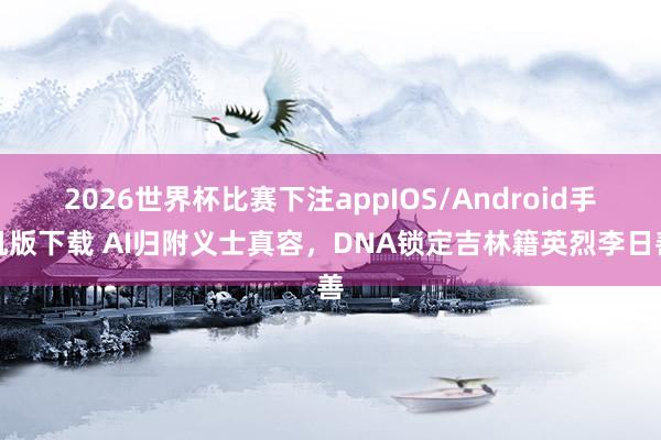 2026世界杯比赛下注appIOS/Android手机版下载 AI归附义士真容，DNA锁定吉林籍英烈李日善