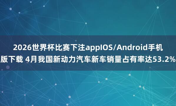 2026世界杯比赛下注appIOS/Android手机版下载 4月我国新动力汽车新车销量占有率达53.2%