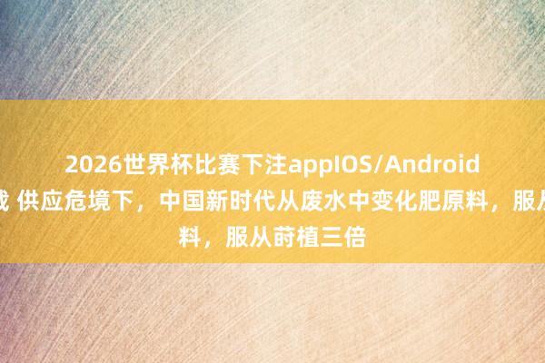 2026世界杯比赛下注appIOS/Android手机版下载 供应危境下，中国新时代从废水中变化肥原料，服从莳植三倍