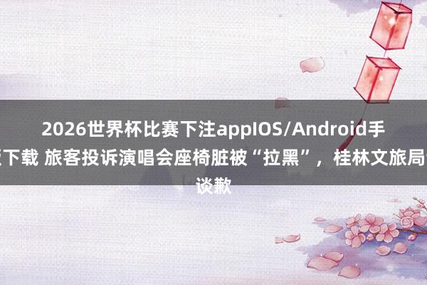 2026世界杯比赛下注appIOS/Android手机版下载 旅客投诉演唱会座椅脏被“拉黑”，桂林文旅局谈歉