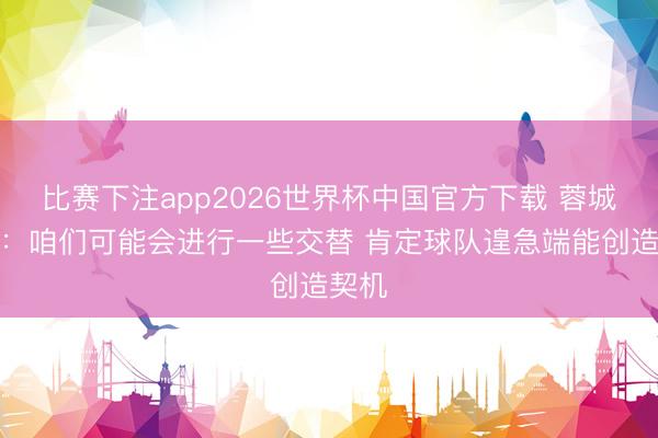 比赛下注app2026世界杯中国官方下载 蓉城主帅：咱们可能会进行一些交替 肯定球队遑急端能创造契机