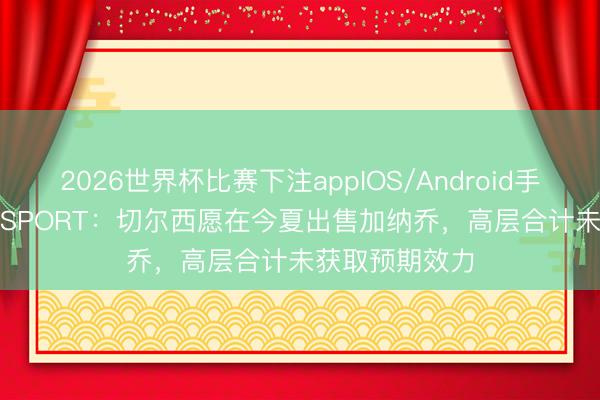 2026世界杯比赛下注appIOS/Android手机版下载 talkSPORT：切尔西愿在今夏出售加纳乔，高层合计未获取预期效力