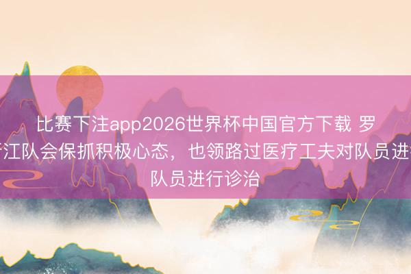 比赛下注app2026世界杯中国官方下载 罗斯：浙江队会保抓积极心态，也领路过医疗工夫对队员进行诊治