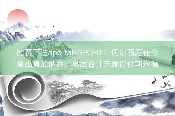 比赛下注app talkSPORT：切尔西愿在今夏出售加纳乔，高层合计未赢得预期遵循