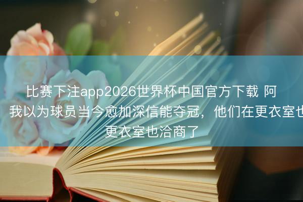 比赛下注app2026世界杯中国官方下载 阿尔特塔：我以为球员当今愈加深信能夺冠，他们在更衣室也洽商了