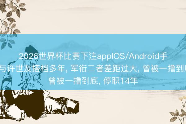 2026世界杯比赛下注appIOS/Android手机版下载 他与许世友搭档多年， 军衔二者差距过大， 曾被一撸到底， 停职14年