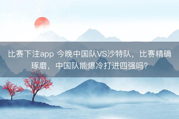 比赛下注app 今晚中国队VS沙特队，比赛精确琢磨，中国队能爆冷打进四强吗？