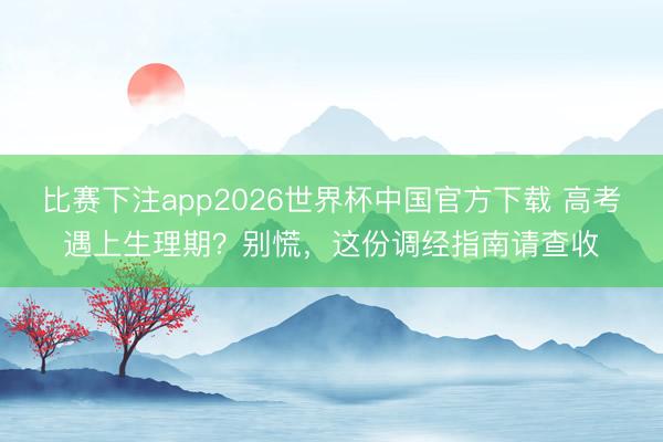 比赛下注app2026世界杯中国官方下载 高考遇上生理期？别慌，这份调经指南请查收