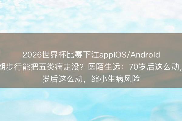 2026世界杯比赛下注appIOS/Android手机版下载 长期步行能把五类病走没？医陌生远：70岁后这么动，缩小生病风险