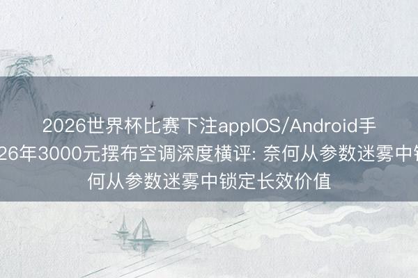 2026世界杯比赛下注appIOS/Android手机版下载 2026年3000元摆布空调深度横评: 奈何从参数迷雾中锁定长效价值
