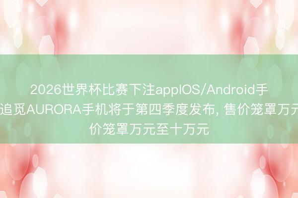 2026世界杯比赛下注appIOS/Android手机版下载 追觅AURORA手机将于第四季度发布， 售价笼罩万元至十万元