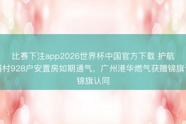 比赛下注app2026世界杯中国官方下载 护航南浦村928户安置房如期通气，广州港华燃气获赠锦旗认同
