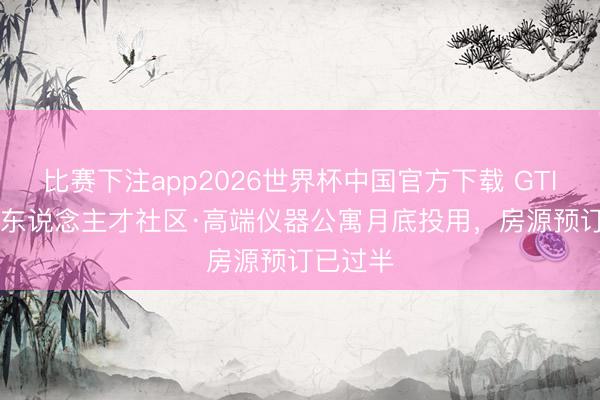 比赛下注app2026世界杯中国官方下载 GTlife长城东说念主才社区·高端仪器公寓月底投用，房源预订已过半