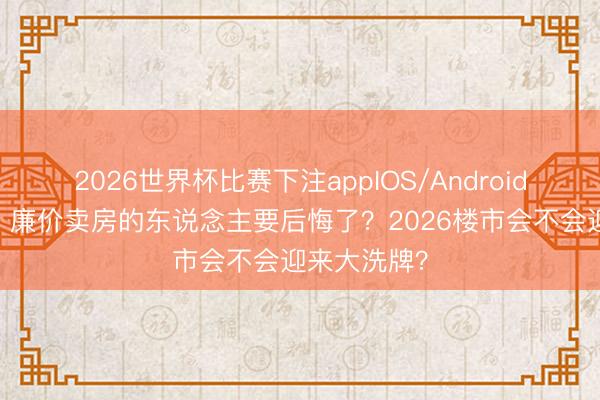 2026世界杯比赛下注appIOS/Android手机版下载 廉价卖房的东说念主要后悔了？2026楼市会不会迎来大洗牌？