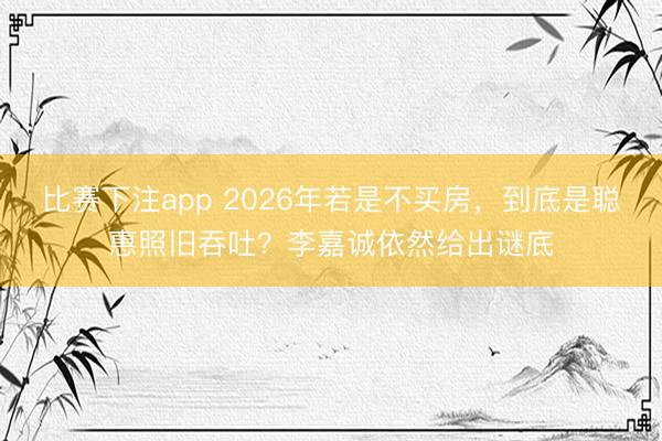 比赛下注app 2026年若是不买房,到底是聪惠照旧吞吐?李嘉诚依然给出谜底