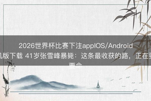 2026世界杯比赛下注appIOS/Android手机版下载 41岁张雪峰暴毙:这条最收获的路,正在要命