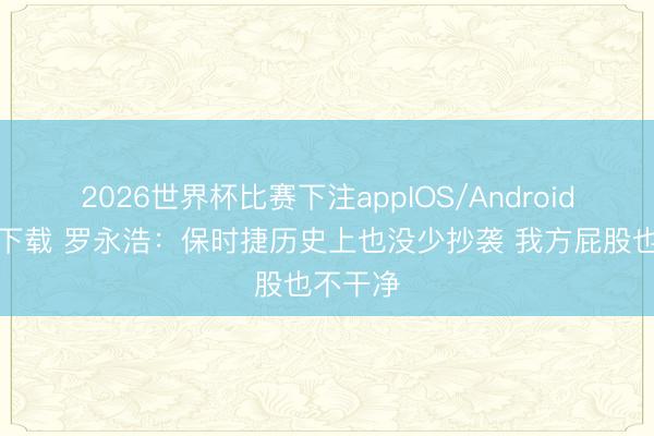 2026世界杯比赛下注appIOS/Android手机版下载 罗永浩：保时捷历史上也没少抄袭 我方屁股也不干净