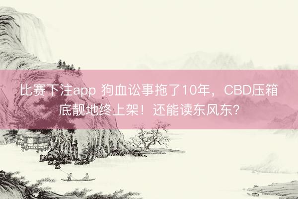 比赛下注app 狗血讼事拖了10年,CBD压箱底靓地终上架!还能读东风东?