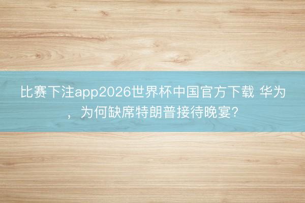 比赛下注app2026世界杯中国官方下载 华为，为何缺席特朗普接待晚宴?