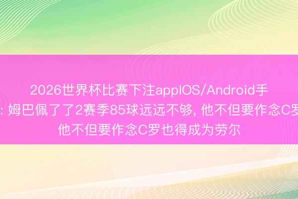 2026世界杯比赛下注appIOS/Android手机版下载 马卡: 姆巴佩了了2赛季85球远远不够, 他不但要作念C罗也得成为劳尔