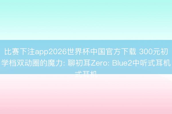 比赛下注app2026世界杯中国官方下载 300元初学档双动圈的魔力: 聊初耳Zero: Blue2中听式耳机