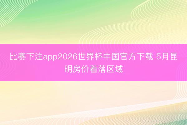 比赛下注app2026世界杯中国官方下载 5月昆明房价着落区域