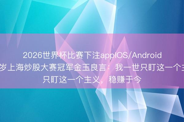 2026世界杯比赛下注appIOS/Android手机版下载 48岁上海炒股大赛冠军金玉良言：我一世只盯这一个主义，稳赚于今