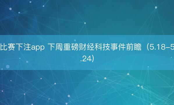 比赛下注app 下周重磅财经科技事件前瞻（5.18-5.24）