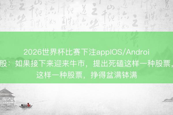 2026世界杯比赛下注appIOS/Android手机版下载 A股：如果接下来迎来牛市，提出死磕这样一种股票，挣得盆满钵满