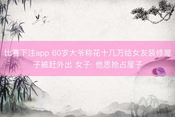 比赛下注app 60岁大爷称花十几万给女友装修屋子被赶外出 女子: 他思抢占屋子