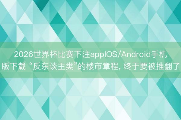 2026世界杯比赛下注appIOS/Android手机版下载 “反东谈主类”的楼市章程， 终于要被推翻了