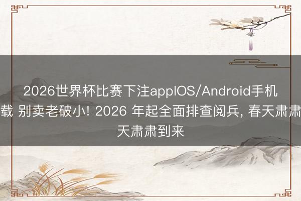 2026世界杯比赛下注appIOS/Android手机版下载 别卖老破小! 2026 年起全面排查阅兵， 春天肃肃到来