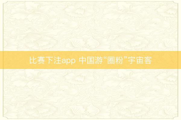 比赛下注app 中国游“圈粉”宇宙客