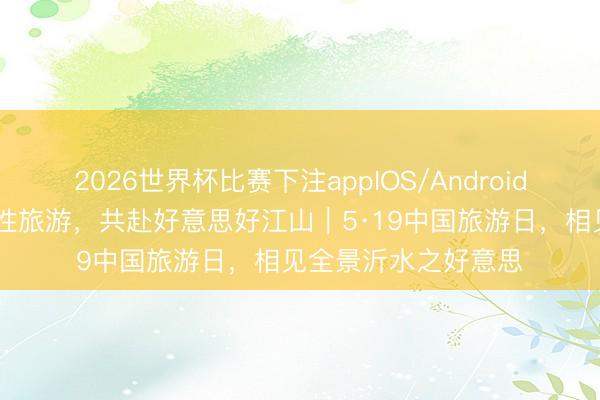 2026世界杯比赛下注appIOS/Android手机版下载 乐享品性旅游,共赴好意思好江山|5·19中国旅游日,相见全景沂水之好意思