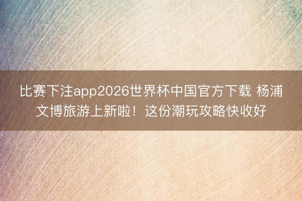 比赛下注app2026世界杯中国官方下载 杨浦文博旅游上新啦！这份潮玩攻略快收好