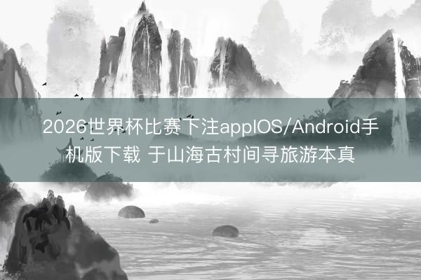 2026世界杯比赛下注appIOS/Android手机版下载 于山海古村间寻旅游本真