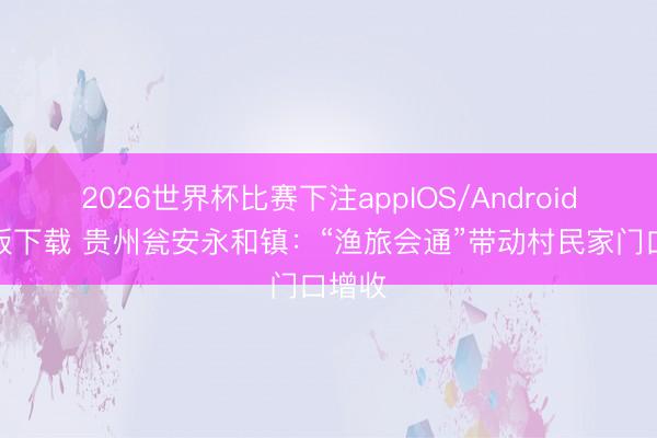 2026世界杯比赛下注appIOS/Android手机版下载 贵州瓮安永和镇：“渔旅会通”带动村民家门口增收
