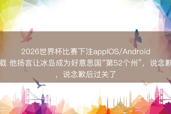 2026世界杯比赛下注appIOS/Android手机版下载 他扬言让冰岛成为好意思国“第52个州”，说念歉后过关了