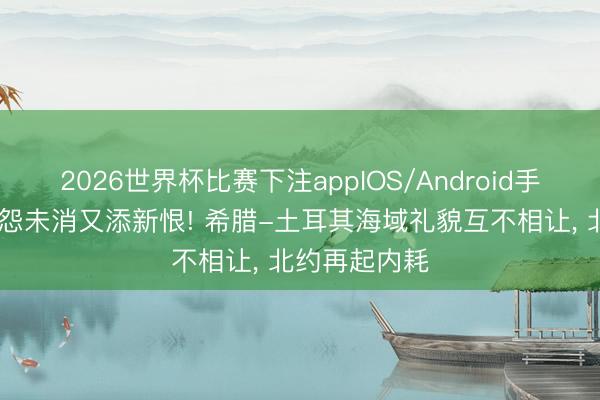 2026世界杯比赛下注appIOS/Android手机版下载 旧怨未消又添新恨! 希腊-土耳其海域礼貌互不相让, 北约再起内耗