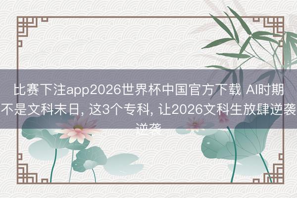 比赛下注app2026世界杯中国官方下载 AI时期不是文科末日, 这3个专科, 让2026文科生放肆逆袭