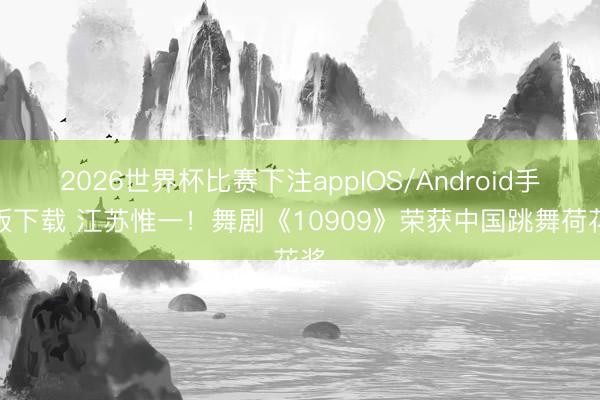 2026世界杯比赛下注appIOS/Android手机版下载 江苏惟一！舞剧《10909》荣获中国跳舞荷花奖