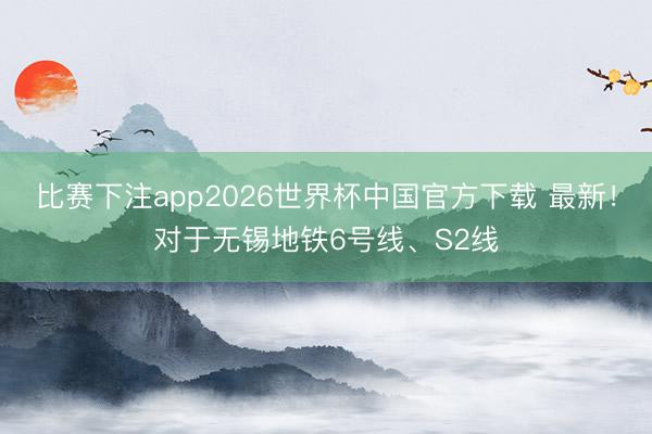 比赛下注app2026世界杯中国官方下载 最新！对于无锡地铁6号线、S2线