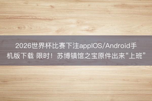 2026世界杯比赛下注appIOS/Android手机版下载 限时！苏博镇馆之宝原件出来“上班”