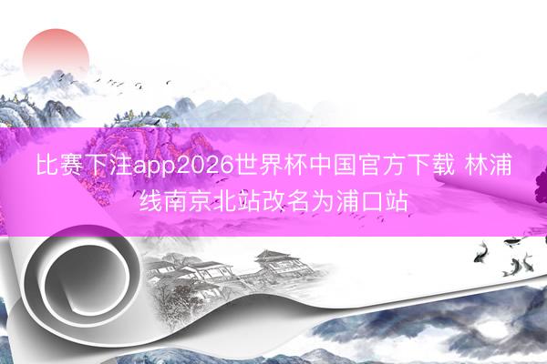 比赛下注app2026世界杯中国官方下载 林浦线南京北站改名为浦口站