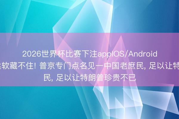 2026世界杯比赛下注appIOS/Android手机版下载 柔软藏不住! 普京专门点名见一中国老庶民， 足以让特朗普珍贵不已